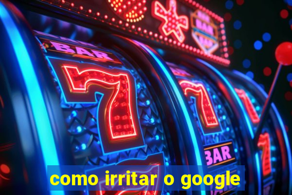 como irritar o google